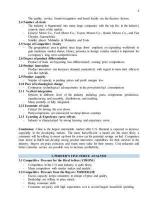 5
- The quality, service, brand recognition and brand loyalty are the decisive factors.
2.4 Number of rivals
- The industry is fragmented into many large companies with the top five in the industry
controls most of the market.
- General Motor Co., Ford Motor Co., Toyota Motors Co., Honda Motors Co., and Fiat
Chrysler Automobiles.
- Smaller player: Mahindra & Mahindra and Tesla.
2.5 Scope of Competitive rivalry
- The geographical area is global since large firms’ emphasis on expanding worldwide to
gain maximum market shares. Hence, presence in foreign country market is important for
a company’s long term competitiveness.
2.6 Degree of product differentiation
- Product of rivals are becoming less differentiated; causing price competitions.
2.8 Product innovation
- Product innovation can increases demand, particularly with regard to more fuel- efficient
cars like hybrids.
2.9 Product capacity
- Surplus of capacity is pushing prices and profit margins low.
2.10 Pace of technological change
- Continuous technological advancements in the powertrain/fuel consumptions
2.11 Vertical integration
- Operate in different level of the industry including parts, components production,
manufacturing and assembly, distributions and retailing.
- Many partially or fully integrated.
2.12 Economic of scale
- Critical for driving the cost down.
- Parts/components are outsourced to cheap labour countries
2.13 Learning & Experience curve effects
- Industry is characterized by strong learning and experience curve.
Conclusion: China is the largest automobile market after U.S. Demand is expected to increase
especially in the developing nations. The more fuel-efficient a model are the more likely a
consumer will be willing to invest up front for a new car for potential savings on fuel. Companies
must invest in R&D and develop strong product innovation capabilities for their survival in the
industry. Buyers are price conscious and wants more value for their money. Cost reduction and
better customer service are possible way to increase profitability.
3. PORTER’S FIVE FORCE ANALYSIS
3.1 Competitive Pressure for the Rival Sellers: STRONG
- Competition in the U.S auto industry is quite fierce.
- Many competitors with similar makes and models.
3.2 Competitive Pressure from the Buyers: MODERATE
- Excess capacity keeps consumers in charge of price and quality.
- Dealership are willing to price match.
- Rising consumer debt.
- Consumer are picky with high expectation as it is second largest household spending
 