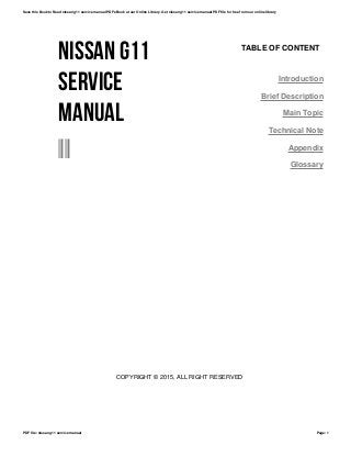 NISSAN G11
SERVICE
MANUAL
--
TABLE OF CONTENT
Introduction
Brief Description
Main Topic
Technical Note
Appendix
Glossary
COPYRIGHT © 2015, ALL RIGHT RESERVED
Save this Book to Read nissan g11 service manual PDF eBook at our Online Library. Get nissan g11 service manual PDF file for free from our online library
PDF file: nissan g11 service manual Page: 1
 