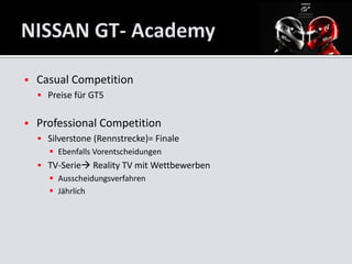    Casual Competition
     Preise für GT5


   Professional Competition
     Silverstone (Rennstrecke)= Finale
       Ebenfalls Vorentscheidungen
     TV-Serie Reality TV mit Wettbewerben
       Ausscheidungsverfahren
       Jährlich
 