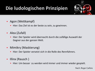    Agon (Wettkampf)
     Hier: Das Ziel ist es der beste zu sein, zu gewinnen.


   Alea (Zufall)
     Hier: Der Spieler wird überrascht durch die zufällige Auswahl der
      Gegner aus der ganzen Welt.

   Mimikry (Maskierung)
     Hier: Der Spieler versetzt sich in die Rolle des Rennfahrers.


   Illinx (Rausch )
     Hier: Um besser zu werden wird immer und immer wieder gespielt.
                                                                  Nach: Roger Caillois
 