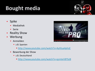    Spike
     Mediathek
     Serie
   Reality Show
   Werbung
     Anmelden
       z.B. Spanien
         http://www.youtube.com/watch?v=4yHlua4phsE
     Bewerbung der Show
       z.B. Deutschland
          http://www.youtube.com/watch?v=qzmteV8TbJ8
 