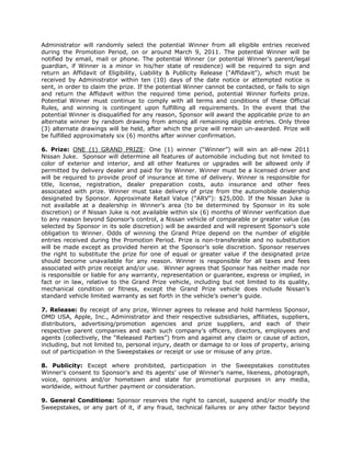 Administrator will randomly select the potential Winner from all eligible entries received
during the Promotion Period, on or around March 9, 2011. The potential Winner will be
notified by email, mail or phone. The potential Winner (or potential Winner’s parent/legal
guardian, if Winner is a minor in his/her state of residence) will be required to sign and
return an Affidavit of Eligibility, Liability & Publicity Release ("Affidavit"), which must be
received by Administrator within ten (10) days of the date notice or attempted notice is
sent, in order to claim the prize. If the potential Winner cannot be contacted, or fails to sign
and return the Affidavit within the required time period, potential Winner forfeits prize.
Potential Winner must continue to comply with all terms and conditions of these Official
Rules, and winning is contingent upon fulfilling all requirements. In the event that the
potential Winner is disqualified for any reason, Sponsor will award the applicable prize to an
alternate winner by random drawing from among all remaining eligible entries. Only three
(3) alternate drawings will be held, after which the prize will remain un-awarded. Prize will
be fulfilled approximately six (6) months after winner confirmation.

6. Prize: ONE (1) GRAND PRIZE: One (1) winner (“Winner”) will win an all-new 2011
Nissan Juke. Sponsor will determine all features of automobile including but not limited to
color of exterior and interior, and all other features or upgrades will be allowed only if
permitted by delivery dealer and paid for by Winner. Winner must be a licensed driver and
will be required to provide proof of insurance at time of delivery. Winner is responsible for
title, license, registration, dealer preparation costs, auto insurance and other fees
associated with prize. Winner must take delivery of prize from the automobile dealership
designated by Sponsor. Approximate Retail Value ("ARV"): $25,000. If the Nissan Juke is
not available at a dealership in Winner’s area (to be determined by Sponsor in its sole
discretion) or if Nissan Juke is not available within six (6) months of Winner verification due
to any reason beyond Sponsor’s control, a Nissan vehicle of comparable or greater value (as
selected by Sponsor in its sole discretion) will be awarded and will represent Sponsor’s sole
obligation to Winner. Odds of winning the Grand Prize depend on the number of eligible
entries received during the Promotion Period. Prize is non-transferable and no substitution
will be made except as provided herein at the Sponsor’s sole discretion. Sponsor reserves
the right to substitute the prize for one of equal or greater value if the designated prize
should become unavailable for any reason. Winner is responsible for all taxes and fees
associated with prize receipt and/or use. Winner agrees that Sponsor has neither made nor
is responsible or liable for any warranty, representation or guarantee, express or implied, in
fact or in law, relative to the Grand Prize vehicle, including but not limited to its quality,
mechanical condition or fitness, except the Grand Prize vehicle does include Nissan’s
standard vehicle limited warranty as set forth in the vehicle’s owner’s guide.

7. Release: By receipt of any prize, Winner agrees to release and hold harmless Sponsor,
OMD USA, Apple, Inc., Administrator and their respective subsidiaries, affiliates, suppliers,
distributors, advertising/promotion agencies and prize suppliers, and each of their
respective parent companies and each such company’s officers, directors, employees and
agents (collectively, the “Released Parties”) from and against any claim or cause of action,
including, but not limited to, personal injury, death or damage to or loss of property, arising
out of participation in the Sweepstakes or receipt or use or misuse of any prize.

8. Publicity: Except where prohibited, participation in the Sweepstakes constitutes
Winner’s consent to Sponsor’s and its agents’ use of Winner’s name, likeness, photograph,
voice, opinions and/or hometown and state for promotional purposes in any media,
worldwide, without further payment or consideration.

9. General Conditions: Sponsor reserves the right to cancel, suspend and/or modify the
Sweepstakes, or any part of it, if any fraud, technical failures or any other factor beyond
 