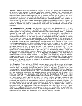 Sponsor’s reasonable control impairs the integrity or proper functioning of the Sweepstakes,
as determined by Sponsor in its sole discretion. Sponsor reserves the right, in its sole
discretion, to disqualify any individual it finds to be tampering with the entry process or the
operation of the Sweepstakes or to be acting in violation of these Official Rules or any other
promotion or in an unsportsmanlike or disruptive manner. Any attempt by any person to
deliberately undermine the legitimate operation of the Sweepstakes may be a violation of
criminal and civil law, and, should such an attempt be made, Sponsor reserves the right to
seek damages from any such person to the fullest extent permitted by law. Sponsor’s
failure to enforce any term of these Official Rules shall not constitute a waiver of that
provision.

10. Limitations of Liability: The Released Parties are not responsible for: (1) any
incorrect or inaccurate information, whether caused by entrants, printing errors or by any of
the equipment or programming associated with or utilized in the Sweepstakes; (2) technical
failures of any kind, including, but not limited to malfunctions, interruptions or
disconnections in phone lines or network hardware or software; (3) unauthorized human
intervention in any part of the entry process or the Sweepstakes; (4) technical or human
error which may occur in the administration of the Sweepstakes or the processing of
entries; (5) late, lost, undeliverable, damaged or stolen mail; or (6) any injury or damage
to persons or property which may be caused, directly or indirectly, in whole or in part, from
entrant’s participation in the Sweepstakes or receipt or use or misuse of any prize. If for
any reason an entrant's entry is confirmed to have been erroneously deleted, lost or
otherwise destroyed or corrupted, entrant’s sole remedy is another entry in the
Sweepstakes, provided that, if it is not possible to award another entry due to
discontinuance of the Sweepstakes, or any part of it, for any reason, Sponsor, in its sole
discretion, may elect to hold a random drawing from among all eligible entries received up
to the date of discontinuance for any or all of the prizes offered herein. No more than the
stated number of prizes will be awarded. In the event that production, technical, seeding,
programming or any other reasons cause more than the stated number of prizes as set
forth in these Official Rules to be available and/or claimed, Sponsor reserves the right to
award only the stated number of prizes by a random drawing among all legitimate, un-
awarded, eligible prize claims.

11. Disputes: Except where prohibited, entrant agrees that: (1) any and all disputes,
claims and causes of action arising out of or connected with this Sweepstakes or any prize
awarded shall be resolved individually, without resort to any form of class action, and
exclusively by the United States District Court for the Eastern District of Michigan (Southern
Division) or the appropriate Michigan State Court located in Oakland County, Michigan; (2)
any and all claims, judgments and awards shall be limited to actual out-of-pocket costs
incurred, including costs associated with entering this Sweepstakes, but in no event
attorneys’ fees; and (3) under no circumstances will entrant be permitted to obtain awards
for, and entrant hereby waives all rights to claim, indirect, punitive, incidental and
consequential damages and any other damages, other than for actual out-of-pocket
expenses, and any and all rights to have damages multiplied or otherwise increased. All
issues and questions concerning the construction, validity, interpretation and enforceability
of these Official Rules, or the rights and obligations of the entrant and Sponsor in
connection with the Sweepstakes, shall be governed by, and construed in accordance with,
the laws of the State of Michigan without giving effect to any choice of law or conflict of law
rules (whether of the State of Michigan or any other jurisdiction), which would cause the
application of the laws of any jurisdiction other than the State of Michigan.
 
