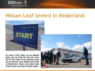 Nissan Leaf (even) in Nederland Er staan 3.700 mijlen op de digitale teller van de Tiida EV met als naam EV-12. De Tiida is het Japanse zusje van de Nissan Leaf. Beide waren kort in Nederland, alleen met zwart witte Tiida konden we twee minuten rijden. 
