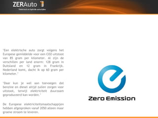 ‘ Een elektrische auto zorgt volgens het Europese gemiddelde voor een CO2-uitstoot van 85 gram per kilometer. Al zijn de verschillen per land enorm: 128 gram in Duitsland en 12 gram in Frankrijk. Nederland komt, dacht ik op 60 gram per kilometer.’  ‘ Daar kun je wel aan toevoegen dat benzine en diesel altijd zullen zorgen voor uitstoot, terwijl elektriciteit duurzaam geproduceerd kan worden.’  De Europese elektriciteitsmaatschappijen hebben afgesproken vanaf 2050 alleen maar groene stroom te leveren. 
