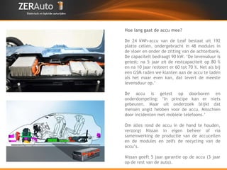 Hoe lang gaat de accu mee? De 24 kWh-accu van de Leaf bestaat uit 192 platte cellen, ondergebracht in 48 modules in de vloer en onder de zitting van de achterbank. De capaciteit bedraagt 90 kW. ‘De levensduur is getest: na 5 jaar zit de restcapaciteit op 80 % en na 10 jaar resteert er 60 tot 70 %. Net als bij een GSM raden we klanten aan de accu te laden als het maar even kan, dat levert de meeste levensduur op.’ De accu is getest op doorboren en onderdompeling: ‘In principe kan er niets gebeuren. Maar uit onderzoek blijkt dat mensen angst hebben voor de accu. Misschien door incidenten met mobiele telefoons.’ Om alles rond de accu in de hand te houden, verzorgt Nissan in eigen beheer of via samenwerking de productie van de accucellen en de modules en zelfs de recycling van de accu’s. Nissan geeft 5 jaar garantie op de accu (3 jaar op de rest van de auto). 