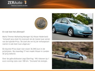 En wat kost het allemaal? Marlo Timmer Marketing Manager bij Nissan Nederland:  ‘ Inclusief accu kost hij evenveel als de meest luxe versie  van de hybride Prius. De Leaf die we bij de verkoopstart  voeren is ook heel luxe uitgerust.’ De duurste Prius staat voor exact 36.040 euro in de  prijslijsten. Op maandag 17 mei maakt Nissan in Londen  de prijs bekend. Over de rinng costs zegt Ebeling: ‘We rekenen op ongeveer 1 euro voor 100 km.’ 