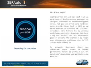 Kan ik hem kopen? Inschrijven voor een Leaf kan vanaf 1 juli via www.nissan.nl. Nu al stromen de aanvragen van bedrijven, overheden en leasemaatschappijen binnen. Het gaat om orders soms honderden auto’s tegelijk. Nissan heeft in 2011 en de eerste maanden van 2012 rond de 2.000 auto’s te verdelen. Marlo Timmer: ‘Hoe de verdeling wordt tussen particuliere kopers en bedrijven, is nog niet bekend.’ Niet alle Nissan-dealer gaan het leveren: ‘We beginnen in de regio’s waar oplaadpunten beschikbaar zijn. In 2012 breiden we de levering uit.’ De gemeente Amsterdam claimt een substantieel aantal Nissans te hebben gereserveerd. Kortom, de spoeling is dun. Het aantal auto’s beschikbaar voor particulieren zal klein zijn. 