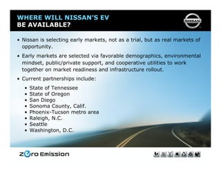 WHERE WILL NISSAN’S EV
BE AVAILABLE?

• Nissan is selecting early markets, not as a trial, but as real markets of
  opportunity.
• Early markets are selected via favorable demographics, environmental
  mindset, public/private support, and cooperative utilities to work
  together on market readiness and infrastructure rollout.
• Current partnerships include:
   •   State of Tennessee
   •   State of Oregon
   •   San Diego
   •   Sonoma County, Calif.
   •   Phoenix-Tucson metro area
   •   Raleigh, N.C.
   •   Seattle
   •   Washington, D.C.
 