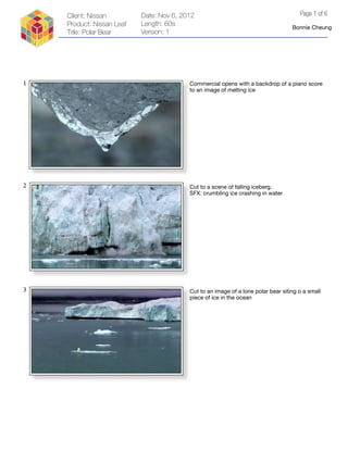 Client: Nissan         Date: Nov 6, 2012                                          Page 1 of 6
    Product: Nissan Leaf   Length: 60s
                                                                                   Bonnie Cheung
    Title: Polar Bear      Version: 1




1                                         Commercial opens with a backdrop of a piano score
                                          to an image of melting ice




2                                         Cut to a scene of falling iceberg.
                                          SFX: crumbling ice crashing in water




3                                         Cut to an image of a lone polar bear siting o a small
                                          piece of ice in the ocean
 