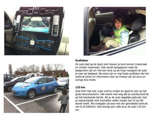 Grafieken De auto laat op de kaart zien hoever je kunt komen (maximaal en minder maximaal). Ook wordt aangegeven waar de laadpunten zijn en met een druk op de knop navigeert de auto je naar de laadpaal. Als extra zijn er nog fraaie grafieken die het verbruik tonen en informeren over de invloed van de airco en zuinige Eco-mode. 133 km Veel info? Dat wel, maar snel te vinden en goed te zien op het grote kleurenscherm. Het neemt niet weg dat je voortdurend let op het berekende bereik. Als je de auto dagelijks gebruikt, leer je waarschijnlijk snel inschatten welke impact een rit op het bereik heeft. We eindigden de test met een gemiddeld verbruik van 0,18 kWh/km. Dan brengt een volle accu de auto 133 km ver. 