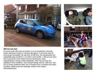 400 euro per jaar De eerste Leafs rollen door de straten in en om Amsterdam. Komende weken (april/mei) worden er nog eens 80 ingezet. In de zomer start de levering aan het publiek. De auto kost 34.990 euro. De energiekosten zijn ongelooflijk laag (10.000 km x 0,2 kWh x 0,20 ct/kWh = 400 euro per jaar). Da’s evenveel als 6 keer tanken met een benzineauto. Geen wegenbelasting. Geringe onderhoudskosten. Maar nog wel even een oplaadpunt thuis installeren. Kost inclusief aanleg rond de 1.500 euro. Dan kun je zonder problemen laden met 16 Ampère (kan in principe ook zonder homebox, totdat je ook een wasdroger aanzet of een andere elektriteitsslurper). 