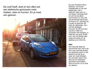 De Leaf. Fonkelend blauw. Elektrisch. Vol nieuwe mogelijkheden en ook met beperkingen. Dat is elektrisch rijden anno nu – met Nissan. Voorlopig heeft de Leaf het rijk alleen: concurrentie is er niet. Ook niet als Renault eind dit jaar de Fluence Z.E. uitbrengt, die is groter en gaat door het leven als zakensedan. Hij is wel flink goedkoper trouwens: 26.180 euro plus nog eens 3.840 euro accukosten (48 maanden), in totaal dus nog geen 30.000 euro. Voor de zakelijk rijder maakt het weinig uit: de bijtelling is t/m 2014 0%. Alles Da’s natuurlijk alleen de economische kant. Feit is ook dat er een minimaal aanbod van elektrische auto’s is. Dat betekent niet dat de ev-koper zich moet behelpen. De Leaf heeft, doet en kan alles wat een elektrische gezinsauto moet hebben, doen en kunnen. En je moet erin geloven. De Leaf heeft, doet en kan alles wat een elektrische gezinsauto moet hebben, doen en kunnen. En je moet erin geloven. 