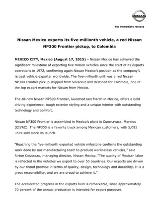 For immediate release
Nissan Mexico exports its five-millionth vehicle, a red Nissan
NP300 Frontier pickup, to Colombia
MEXICO CITY, Mexico (August 17, 2015) – Nissan Mexico has achieved the
significant milestone of exporting five million vehicles since the start of its exports
operations in 1972, confirming again Nissan Mexico’s position as the company’s
largest vehicle exporter worldwide. The five-millionth unit was a red Nissan
NP300 Frontier pickup shipped from Veracruz and destined for Colombia, one of
the top export markets for Nissan from Mexico.
The all-new Nissan NP300 Frontier, launched last March in Mexico, offers a bold
driving experience, tough exterior styling and a unique interior with outstanding
technology and comfort.
Nissan NP300 Frontier is assembled in Mexico’s plant in Cuernavaca, Morelos
(CIVAC). The NP300 is a favorite truck among Mexican customers, with 5,095
units sold since its launch.
“Reaching the five-millionth exported vehicle milestone confirms the outstanding
work done by our manufacturing team to produce world-class vehicles,” said
Airton Cousseau, managing director, Nissan Mexico. “The quality of Mexican labor
is reflected in the vehicles we export to over 50 countries. Our exports are driven
by our brand promise in terms of quality, design, technology and durability. It is a
great responsibility, and we are proud to achieve it.”
The accelerated progress in the exports field is remarkable, since approximately
70 percent of the annual production is intended for export purposes.
 