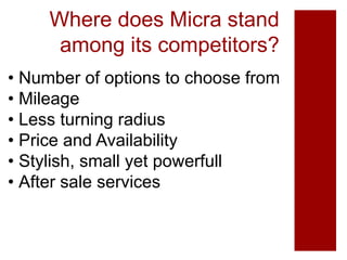 Where does Micra stand
among its competitors?
• Number of options to choose from
• Mileage
• Less turning radius
• Price and Availability
• Stylish, small yet powerfull
• After sale services
 