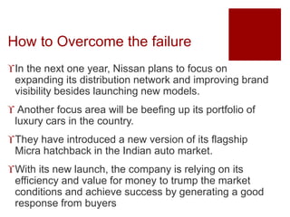 How to Overcome the failure
In the next one year, Nissan plans to focus on
expanding its distribution network and improving brand
visibility besides launching new models.
 Another focus area will be beefing up its portfolio of
luxury cars in the country.
They have introduced a new version of its flagship
Micra hatchback in the Indian auto market.
With its new launch, the company is relying on its
efficiency and value for money to trump the market
conditions and achieve success by generating a good
response from buyers
 