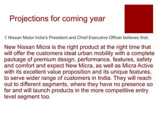Projections for coming year
 Nissan Motor India's President and Chief Executive Officer believes that,
New Nissan Micra is the right product at the right time that
will offer the customers ideal urban mobility with a complete
package of premium design, performance, features, safety
and comfort and expect New Micra, as well as Micra Active
with its excellent value proposition and its unique features,
to serve wider range of customers in India. They will reach
out to different segments, where they have no presence so
far and will launch products in the more competitive entry
level segment too.
 