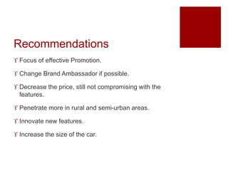Recommendations
 Focus of effective Promotion.
 Change Brand Ambassador if possible.
 Decrease the price, still not compromising with the
features.
 Penetrate more in rural and semi-urban areas.
 Innovate new features.
 Increase the size of the car.
 