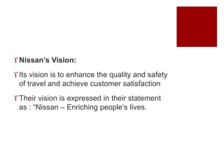 Nissan’s Vision:
Its vision is to enhance the quality and safety
of travel and achieve customer satisfaction
Their vision is expressed in their statement
as : “Nissan – Enriching people’s lives.
 