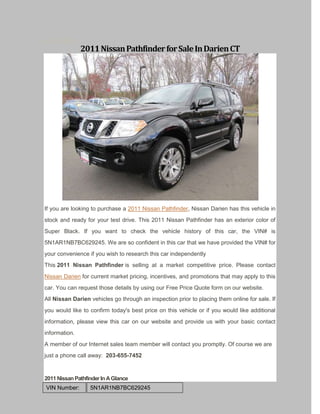 May 18, 2012
               2011 Nissan Pathfinder for Sale In Darien CT




If you are looking to purchase a 2011 Nissan Pathfinder, Nissan Darien has this vehicle in
stock and ready for your test drive. This 2011 Nissan Pathfinder has an exterior color of
Super Black. If you want to check the vehicle history of this car, the VIN# is
5N1AR1NB7BC629245. We are so confident in this car that we have provided the VIN# for
your convenience if you wish to research this car independently
This 2011 Nissan Pathfinder is selling at a market competitive price. Please contact
Nissan Darien for current market pricing, incentives, and promotions that may apply to this
car. You can request those details by using our Free Price Quote form on our website.
All Nissan Darien vehicles go through an inspection prior to placing them online for sale. If
you would like to confirm today's best price on this vehicle or if you would like additional
information, please view this car on our website and provide us with your basic contact
information.
A member of our Internet sales team member will contact you promptly. Of course we are
just a phone call away: 203-655-7452


2011 Nissan Pathfinder In A Glance
VIN Number:       5N1AR1NB7BC629245
 