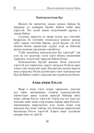 Íèññàí èíæåíåð çºâëºæ áàéíà


                 Õàìãààëàëòûí á¿ñ

    Æîëîî÷ áà çîð÷èã÷èä çàìûí íºõöºë áàéäàë áà
õóðäíààñ ¿ë õàìààðàí á¿ñèéã áàéíãà õèéæ ÿâàõ
õýðýãòýé. Ýíý òóõàé çàìûí õºäºëãººíèé ä¿ðýìä ÷
çààñàí áàéäàã.
    Ñóóäëûí äàðóóëãà íü àâààð îñëûí ¿åä ãýìòëèéã
áóóðóóëàõ áà ãýíýòèéí òîõèîëäîëä (àìüòàí óðäóóð
ã¿éõ, çàìûí ãýíýòèéí áàðòàà, äóãóé áóóäàõ ãýõ ìýò)
æîëîî÷ áîëîí çîð÷èã÷äûã ñóóäàë äýýð íü áàéëãàæ
æîëîî àëäàõààñ óðüä÷èëàí ñýðãèéëäýã.
    “Ñàéí æîëîî÷èä õàìãààëàëòûí á¿ñ õýðýãã¿é” ãýæ
¿çýõ íü õýò àþóëòàé, ãýíýí õýðýã áºãººä æîëîî÷èéí
òóðøëàãà, ìýäëýãã¿éã õàðóóëæ áàéãàà áîëíî.
    Õàìãààëàëòûí á¿ñã¿é ÿâñíààñ áîëæ øèäýãäýí
õýðýãòýé ¿åä òîðìîçëîõ, õ¿ðäýý ýðã¿¿ëýõ áà áóñàä àðãà
õýìæýý àâ÷ ÷àäàõã¿éä õ¿ð÷, áóñäûí àìü íàñàíä ìàø èõ
àþóë ó÷ðóóëíà. Èõýíõ õóó÷èí îðîñ òýðýã õàìãààëàëòûí
á¿ñã¿é áàéäàã õýäèé ÷ õóäàëäàí àâ÷ ñóóðèëóóëæ áîëíî.

              À÷àà à÷èæ áýõëýõ
    ßìàð ÷ à÷ààã ãýíýò îãöîì òîðìîçëîõ, äîíñëîõ
¿åä òàðæ, àâòîìàøèíû òýíöâýð àëäàãäóóëàõã¿é,
çîð÷èã÷äûí àðààñ ãóëñàæ îðîõã¿é áàéõààð æèãä
à÷èæ, ñàéòàð áýõëýõ õýðýãòýé. Õýðýâ àëü íýã à÷àà ñóë
à÷èãäâàë íèéò à÷ààí äýýð à÷ààíû òîðîîð äàðæ áýõýëíý.
Àâòîìàøèíû çîðèóëàëòûí äýýä òàëûí à÷ààí äýýð
à÷èãäñàí á¿õ à÷ààã ñàéòàð, àëü áîëîõîîð çîðèóëàëòûí
áàãëààãààð áýõëýõ õýðýãòýé. Õýâðýã à÷ààã òóñãàéëàí
àíõààð÷ à÷èõ íü ç¿éòýé.

                         11
 