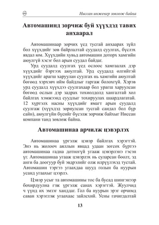 Íèññàí èíæåíåð çºâëºæ áàéíà

Àâòîìàøèíä çîð÷èæ áóé õ¿¿õäýä òàâèõ
             àíõààðàë
   Автомашинаар зорчих үед тусгай анхаарах зүйл
бол хүүхдийг зөв байрлалтай суудалд суулгах, бүслэх
явдал юм. Хүүхдийн хувьд автомашин доторх хамгийн
аюулгүй хэсэг бол арын суудал байдаг.
   Урд суудалд суулгах үед ослоос хамгаалах дэр
хүүхдийг бэртээх аюултай. Урд суудалд өлгийтэй
хүүхдийг арагш харуулан суулгах нь хамгийн аюултай
бөгөөд хэрхэвч ийм байдлыг гаргаж болохгүй. Хэрэв
урд суудалд хүүхдээ суулгахаар бол урагш харуулсан
бөгөөд ослын дэр задрах тохиолдолд хангалтай хол
байлгах хэмжээнд суудлыг тохируулах шаардлагатай.
12 хүртэлх насны хүүхдийг ямагт арын суудалд
суулгаж (хүүхдэд зориулсан тусгай сандал бол бүр
сайн), аюулгүйн бүсийг бүсэлж зорчиж байхыг Ниссан
компани танд зөвлөж байна.

      Àâòîìàøèíàà àð÷èëæ öýâýðëýõ
    Àâòîìàøèíàà ¿ðãýëæ öýâýð áàéëãàõ õýðýãòýé.
Ýíý íü æîëîî÷ àÿëëûí ÿâöàä óäààí çîãñîõ á¿ðòýý
àâòîìàøèíàà ãàäíà äîòíîã¿é óãààæ öýâýðëýíý ãýñýí
¿ã. Àâòîìàøèíàà óãààæ öýâýðëýõ íü ñóëàðñàí áîîëò, ýä
àíãè áà äîîãóóð áóé ýâäðýëèéã îëæ èëð¿¿ëýõýä òóñòàé.
Àâòîìàøèí òýðãýý óãààõäàà øóóä ãîëûí áà íóóðûí
óñàíä óãààõûã öýýðëý.
    Öýâýð óñûã òà àâòîìàøèíû òîñ áà áóñàä øèíãýíýýð
áîõèðäóóëíà ãýæ ¿ðãýëæ ñàíàõ õýðýãòýé. Æóóë÷èä
÷ ¿¿íä èõ ýìçýã õàíääàã. Ãîë áà íóóðûí ýðýã îð÷èìä
ñàâàí õýðýãëýæ óãààõààñ çàéëñõèé. Óñíû ãà÷èãäàëòàé
                         13
 