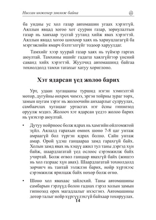 Íèññàí èíæåíåð çºâëºæ áàéíà

áà óíäíû óñ õîë ãàçàð àâòîìàøèí óãààõ õýðýãã¿é.
Àÿëëûí ÿâöàä õîãîî õîò ñóóðèí ãàçàð, çîðèóëàëòûí
ãàçàð íü õàÿõààð òóñãàé óóòàíä õèéæ ÿâàõ õýðýãòýé.
Àÿëëûí ÿâöàä õîãîî öîíõîîð õàÿõ íü õàðèóöëàãàã¿é áà
ìýðãýæëèéí ÿìàð÷ áýëòãýëã¿éã òîäîîð õàðóóëäàã.
    Òàìõèéã õýýð õóóðàé ãàçàð õàÿõ íü ò¿éìýð ãàðãàõ
àþóëòàé. Òàìõèíû èøèéã ãàäàãø õàÿëã¿éãýýð ¿íñíèé
ñàâàíä õèéõ õýðýãòýé. Æóóë÷èä àâòîìàøèíä áàéãàà
òîõèîëäîëä òàìõè òàòàõûã õàòóó õîðèãëîíî.

       Õýò ÿäàðñàí ¿åä æîëîî áàðèõ
    Óðò, óäààí õóãàöààíû òóðøèä íýãýí õýìíýëòýé
ìîòîð, äóãóéíû ºíõðºõ ÷èìýý, ýðãýí òîéðíû çóðàã òºðõ,
çàìûí øóãàì çýðýã íü æîëîî÷èéí àíõààðëûã ñóëðóóëàõ,
ñàìáàà÷ëàõ õóãàöààã óðòàñãàõ íýã ¸ñíû ãèïíîçîä
îðóóëæ ìýäíý. Æîëîî÷ õýò ÿäàðñàí ¿åäýý æîëîî áàðèõ
íü ¿íýõýýð àþóëòàé.
•	 Äóòóó íîéðíîîñ áîëæ ÿäðàõ íü õàìãèéí îéëãîìæòîé
   ç¿éë. Àÿëàëä ãàðàõûí ºìíºõ øºíº 7-8 öàã óíòàæ
   àìðààã¿é áîë ò¿ðãýí ÿäðàõ áîëíî. Ñàéí óíòàæ
   àìàð. Îðîé ¿äýø ãàíöààðàà çàìä ãàðàõã¿é áàéõ.
   Õîëûí çàìä ÿâàõ íü õýö¿¿ àæèë òóë òàíû äýðãýä õ¿í
   áàéæ, øààðäëàãàòàé ¿åä îñëîîñ ñýðýìæèëæ áàéõ
   ó÷èðòàé. Áîëæ ºãâºë ãàíöààð ÿâàõã¿é áàéõ (æèøýý
   íü õîë ãàçðààñ õ¿í àâàõ). Øààðäëàãàòàé òîõèîëäîëä
   çîð÷èã÷ íü òàíòàé ýýëæëýí áàðèõ, íîéð õ¿ðýõýýñ
   ñýðýìæèëæ ÿðèëöàæ áàéõ íºõºð áîëæ ºãíº.
•	 Øºíº õîë ÿâàõààñ çàéëñõèé. Òàíû àâòîìàøèíû
   ñàìáàðûí ãýðë¿¿ä áîëîí ãàäíàõ ãýðýë õîëûí çàìûí
   ãèïíîçîä îðîõ ìàãàäëàëûã èõýñãýíý. Àâòîìàøèíû
   äîòîð òàëûã íîéð õ¿ðã¿¿ëýõã¿é áàéõààð òîõèðóóëàõ.
                         14
 