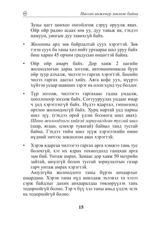 Íèññàí èíæåíåð çºâëºæ áàéíà

   Çóíû öàãò öîíõîî îíãîéëãîæ ñýð¿¿ îðóóëæ ÿâàõ.
   Îéð îéð ðàäèî àñààõ þì óó, äóó òàâüæ ÿâ, ãýõäýý
   íàìóóí, óÿíãûí äóó òàâèõã¿é áàéõ.
•	 Æîëîîíû àðä çºâ áàéðëàëòàé ñóóõ õýðýãòýé. Çºâ
   òýãø ñóóõ áà òàíû õºë íèéò óðòààðàà øàë óðóó áàéõ
   áèø õàðèí 45 îð÷èì ãðàäóñûí ºíöºãòýé áàéíà.
•	 Îéð îéð àìàð÷ áàéõ. Äîð õàÿæ 2 öàãèéí
   æîëîîäëîãûí äàðàà çîãñîæ, àâòîìàøèíààñàà áóóí
   îéð çóóð àëõàëæ, ÷èëýýãýý ãàðãàõ õýðýãòýé. Áèåèéí
   ÷èëýý ãàðãàõ äàñãàë õèéõ. Àÿãà êîôå óóõ, í¿¿ðýý
   õ¿éòýí óñààð øàâøèõ çýðýã íü îëîí õ¿íä òóñ áîëäîã.
•	 Ò¿ð çîãñîæ, ÷èëýýãýý ãàðãàõààñ ãàäíà óíäàëæ,
   õîîëëîõîîð çîãñîæ áàéõ. Ñîãòóóðóóëàõ óíäààã ÿìàð
   ÷ ¿åä õýðýãëýõã¿é áàéõ. Í¿äýý ÿäàðòàë, ãèïíîçîíä
   îðòëîî æîëîîäîõã¿é áàéõ. Õóðö íàðòàé ¿åä íàðíû
   øèë ç¿¿. (ãýõäýý îðîé ¿äýø áîëìîãö øèë àâàõ).
   Øºíº æîëîîäëîãî õèéõýä çîðèóëàãäñàí òóñãàé øèë
   (øàð, ÿãààí, öýíõýð òóÿàòàé) áàéâàë òàíä òóñòàé
   áàéíà. Ãýõäýý òèéì øèë ç¿¿æ õýðýãëýõèéí ºìíº
   í¿äíèé ýì÷ýýñ çºâëºëãºº àâàõ õýðýãòýé.
•	 Õýðýâ ÿäàðãàà ÷èëýýãýý ãàðãàõ àðãà õýìæýý òàíü òóñ
    áîëîõã¿é, õýò èõ ÿäðàõ òîõèîëäîëä ãàíöõàí àðãà
    çàì áèé. Óíòàæ àìðàõ. Çàìààñ äîð õàÿæ 50 ìåòðèéí
    çàéòàé, àþóëã¿é áîëîí òóñãàé çîðèóëàëòûí ãàçàð
    ãàð÷ óíòàæ àìðàõ õýðýãòýé.
    Àþóëã¿éí æîëîîäëîãî òàíû á¿ðýí àíõààðëûã
øààðäàíà. Õýðýâ òàíû í¿ä àíèëäàæ ýõëýâýë òà õýçýý
ñýðæ áàéäëûã äàõèí àíõààðàëäàà òºâëºð¿¿ëýõ òàíü
òîäîðõîéã¿é áîëíî. Òýð ÷ á¿¿ õýë òàíû àìüä ¿ëäýõ ýñýõ
íü òîäîðõîéã¿é áîëíî.

                         15
 