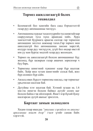 Íèññàí èíæåíåð çºâëºæ áàéíà

       Òîðìîç àæèëëàãààã¿é áîëîõ
               òîõèîëäîë
•	 Áîëîìæòîé áîë õàìãèéí áàãà ñààä áýðõøýýëòýé
   ãàçàð ðóó àâòîìàøèíàà ÷èãë¿¿ë.
•	 Àâòîìàøèíû õóðäûã õºäºëã¿¿ðèéí òóñëàìæòàéãààð
   ñààðóóëàõûí òóëä õ¿íä àðààíäàà õèéõ. Õóðä
   õàíãàëòòàé áóóðìàãö àðààãàà ñàëãàæ ãàð òîðìîçîî
   àâòîìàøèí çîãñòîë ààæìààð òàòàõ.Ãàð òîðìîç ìºí
   àæèëëàõã¿é áîë àâòîìàøèíàà çººëºí õºðñòýé,
   ºãñ¿¿ð ãàçàð ðóó ÷èãë¿¿ëýõ, ¿ã¿é áîë ºíäºð ºâñòýé
   þì óó íàì áóðãàñ ìîäòîé ãàçàð ðóó æîëîîäîõ.
•	 Òîðìîç íü àæèëëàãààã¿é áîëñîí àâòîìàøèíûã á¿¿
   æîëîîä, á¿ð çàñâàðûí ãàçàð àâàà÷èõ çîðèëãîîð ÷
   á¿¿ áàðü.
•	 Òîðìîçíû øèíãýíèé ò¿âøèíã ºäºð á¿ð øàëãàæ
   áàéõ. Õî¸ð æèë òóòàì øèíãýíèéã ñîëüæ áàé, æèë
   á¿ð ñîëèâîë á¿ð ñàéí.
•	 Àÿëàëä ÿâàõ á¿ðäýý òîðìîçíû íàêëàä, ãàð òîðìîçûã
   óðüä÷èëàí øàëãàæ áàé.
•	 Äóãóéíû õýýã øàëãàæ áàé. Õýýíèé çóçààí íü 1.6
   ìì-ýýñ íèìãýí áîëñîí áàéâàë äóãóéã ñîëèõ öàã
   áîëñîí áàéíà ãýæ îéëãîîðîé. ßìàãò íýð á¿õèé áóþó
   øàëãàðñàí äóãóé àâàõûã ýðìýëçýõ.

        Áàðòààò çàìûí çîëîîäëîãî
   Õºäºº ãàçàð ÿâàõäàà “àþóëààñ ñýðãèéëýõ íü àþóëûã
àðèëãàõààñ ÿìàãò äýýð” ãýäýã ¿ãèéã ñàíàæ áàéõ
õýðýãòýé.
                        20
 