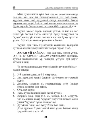 Íèññàí èíæåíåð çºâëºæ áàéíà

   Ìàø ÷óõàë íýãýí ç¿éë áîë ãîë óñ, íàìàãòàé ãàçàð
ãàòëàõ, ýëñ, öàñ áà õàëüòàðãààòàé ¿åä ººä ºãñºõ,
óðóóäàõ, òîì õàä ÷óëóóòàé ãàçàð æîëîîäîõ áîëîí
ººðòºº èòãýëã¿é áàéãàà ¿åä ÿìàãò àâòîìàøèíààñàà
áóóæ ººðèéí áèåýð çàìàà øàëãàæ áàéõ õýðýãòýé þì.
   Òóóëàõ çàìûã ººðºº øàëãàæ ¿çýõýä, òà íýã èõ öàã
àëäàõã¿é áºãººä õýðýâ èíãýõã¿é áóþó çàëõóóðâàë òà
“ñóóæ” ìàãàäã¿é, òýãâýë äîð õàÿæ íýã öàã áóþó ò¿¿íýýñ
óäààí, á¿ð õýäýí õîíîãîîð ÷ ñààòàæ áîëíî.
   Òóóëàõ çàì òàíü õ¿íäðýëòýé ñàíàãäâàë òîäîðõîé
õóãàöàà àëäñàí ÷ áýðõøýýëèéã òîéð÷ ãàðâàë äýýð.
   ÀÞÓËÃ¯É ÁÀÉÄÀË - ýíý áîë òàíû ýðõýì ¿¿ðýã.
Ýíý íü Òà ÁÀÐÒÀÀÒ ÇÀÌÛÍ ÓÐÀËÄÀÀÍÄ îðîëöîæ,
áóñäàä æîëîîäëîãûí óð ÷àäâàðàà ¿ç¿¿ëæ áóé õýðýã
îãòõîí ÷ áèø.
   Òà àâòîìàøèíäàà äîîðõè ç¿éëñèéã àâ÷ ÿâæ áàéõûã
äàõèí çºâëºå:
1.	 3-5 òîííûí äààöûí 4-6 ìåòð òðîñ,
2.	 2 ø. õ¿ðç, äîð õàÿæ 1 (ºâëèéí öàãò ºðãºí õóòãóóðòàé
    õ¿ðç),
3.	 Äîìêðàò, ìåõàíèê íü ãèäðàâëèêààñ äýýð (ºíäºð
    ºðãºõ äîìêðàò áîë ñàéí),
4.	 Ñ¿õ, ãàð õºðºº,
5.	 Óñíû ãóòàë (ºâëèéí öàãò ýñãèé ãóòàë),
6.	 2õýð÷èì ìîä, áàíç (4-5 ìì çóçààí, 1-1.5 ìåòðóðò,
    ýíý íü àëèâàà ãàçàð “ñóóõàä” õýðýãòýé áºãººä ºâºë
    óäààí “ñóóõàä” ò¿ëýý áîëæ ºãíº),
7.	 Äóãóéíû ãèíæ, õîñ áóþó 2 õîñ áîë ñàéí.
	 Äýýð äóðäñàí áýðõøýýëòýé çàìä óäààí áºãººä æèãä
    õóðäòàé ÿâàõ õýðýãòýé.

                          21
 