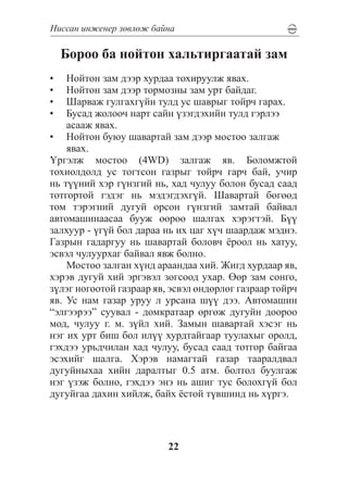 Íèññàí èíæåíåð çºâëºæ áàéíà

     Áîðîî áà íîéòîí õàëüòèðãààòàé çàì
•	  Íîéòîí çàì äýýð õóðäàà òîõèðóóëæ ÿâàõ.
•	  Íîéòîí çàì äýýð òîðìîçíû çàì óðò áàéäàã.
•	  Øàðâàæ ãóëãàõã¿éí òóëä óñ øàâðûã òîéð÷ ãàðàõ.
•	  Áóñàä æîëîî÷ íàðò ñàéí ¿çýãäýõèéí òóëä ãýðëýý
    àñààæ ÿâàõ.
•	 Íîéòîí áóþó øàâàðòàé çàì äýýð ìîñòîî çàëãàæ
    ÿâàõ.
¯ðãýëæ ìîñòîî (4WD) çàëãàæ ÿâ. Áîëîìæòîé
òîõèîëäîëä óñ òîãòñîí ãàçðûã òîéð÷ ãàð÷ áàé, ó÷èð
íü ò¿¿íèé õýð ã¿íçãèé íü, õàä ÷óëóó áîëîí áóñàä ñààä
òîòãîðòîé ãýäýã íü ìýäýãäýõã¿é. Øàâàðòàé áºãººä
òîì òýðýãíèé äóãóé îðñîí ã¿íçãèé çàìòàé áàéâàë
àâòîìàøèíààñàà áóóæ ººðºº øàëãàõ õýðýãòýé. Á¿¿
çàëõóóð - ¿ã¿é áîë äàðàà íü èõ öàã õ¿÷ øààðäàæ ìýäíý.
Ãàçðûí ãàäàðãóó íü øàâàðòàé áîëîâ÷ ¸ðîîë íü õàòóó,
ýñâýë ÷óëóóðõàã áàéâàë ÿâæ áîëíî.
    Ìîñòîî çàëãàí õ¿íä àðààíäàà õèé. Æèãä õóðäààð ÿâ,
õýðýâ äóãóé õèé ýðãýâýë çîãñîîä óõàð. ªºð çàì ñîíãî,
ç¿ëýã íîãîîòîé ãàçðààð ÿâ, ýñâýë ºíäºðëºã ãàçðààð òîéð÷
ÿâ. Óñ íàì ãàçàð óðóó ë óðñàíà ø¿¿ äýý. Àâòîìàøèí
“ýëãýýðýý” ñóóâàë - äîìêðàòààð ºðãºæ äóãóéí äîîðîî
ìîä, ÷óëóó ã. ì. ç¿éë õèé. Çàìûí øàâàðòàé õýñýã íü
íýã èõ óðò áèø áîë èë¿¿ õóðäòàéãààð òóóëàõûã îðîëä,
ãýõäýý óðüä÷èëàí õàä ÷óëóó, áóñàä ñààä òîòãîð áàéãàà
ýñýõèéã øàëãà. Õýðýâ íàìàãòàé ãàçàð òààðàëäâàë
äóãóéíûõàà õèéí äàðàëòûã 0.5 àòì. áîëòîë áóóëãàæ
íýã ¿çýæ áîëíî, ãýõäýý ýíý íü àøèã òóñ áîëîõã¿é áîë
äóãóéãàà äàõèí õèéëæ, áàéõ ¸ñòîé ò¿âøèíä íü õ¿ðãý.




                          22
 