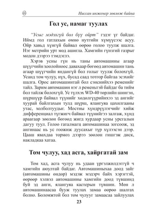 Íèññàí èíæåíåð çºâëºæ áàéíà

            Ãîë óñ, íàìàã òóóëàõ
    “Óñûã ìýäýõã¿é áîë á¿¿ îéðò” ãýäýã ¿ã áàéäàã.
Èéìä ãîë ãàòëàõûí ºìíº íóòãèéí õ¿ì¿¿ñýýñ àñóó.
Îéð õàâüä õ¿íã¿é áàéâàë ººðºº ãîëîî òóóëæ øàëãà.
Íýã ìåòðèéí óðò ìîä àøèãëà. Õàìãèéí ã¿íçãèé ãàçðûã
ìîäîí äýýðýý òýìäýãëý.
    Õýðýâ óñíû ã¿í íü òàíû àâòîìàøèíû àãààð
ø¿¿ã÷èéí õîîëîéíîîñ äàâàõààð áºãººä àâòîìàøèí òàíü
àãààð ø¿¿ã÷èéí ÿíäàíã¿é áîë ãîëûã òóóëæ áîëîõã¿é.
Óñàíä òîì ÷óëóó, í¿õ, áóñàä ñààä òîòãîð áàéãàà ýñýõèéã
øàëãà. Îðîñ àâòîìàøèíòàé áîë ñýíñíèéõýý ðåìåíèéã
òàéë. Çàðèì àâòîìàøèí íýã ë ðåìåíüòýé áàéäàã áà òèéì
áîë òàéëæ áîëîõã¿é. Óñ ò¿ëõýõ WD-40 òºðëèéí øèíãýí,
ø¿ðø¿¿ð áàéâàë ò¿¿íèéã õºäºëã¿¿ðèéíõýý ýä àíãèéã
õóóðàé áàéëãàõûí òóëä ø¿ðø, ÿëàíãóÿà öàõèëãààíû
óòàñ, õîëáîëòóóäûã. Ìîñòíû õ¿íäð¿¿ëýã÷èéã õèéæ
äèôôåðåíöèàë ò¿ãæèã÷ áàéâàë ò¿¿íèéãýý çàëãàæ, õ¿íä
àðààãààð çººëºí áºãººä æèãä õóðäààð óñíû óðñãàëûí
äàãóó òóóë. Ãîëîî ãàòàëìàãö àâòîìàøèíàà çîãñîîæ, ýä
àíãèíààñ íü óñ ãîîæèæ äóóñàõûã ò¿ð õ¿ëýýñýí äýýð.
Öààø ÿâàõäàà òîðìîç äýýðýý çººëºí ãèøãýæ äèñê,
íàêëàäêàà õàòàà.

  Òîì ÷óëóó, õàä àñãà, õàéðãàòàé çàì
    Òîì õàä, àñãà ÷óëóó íü óäààí ¿ðãýëæèëäýãã¿é ÷
õàìãèéí àþóëòàé áàéäàã. Àâòîìàøèíûõàà äîîä çàéã
(àâòîìàøèíû ºíäºð) ìýäýæ ìýäýð÷ áàéõ õýðýãòýé,
ººðººð õýëâýë àâòîìàøèíû õàìãèéí äîîä ò¿âøèíä
áóé ýä àíãè, ÿëàíãóÿà êàñòåðûí ò¿âøèí. Ìºí ë
àâòîìàøèíààñàà áóóæ òóóëàõ çàìàà ººðºº øàëãàõ
áîëíî. Áîëîìæòîé áîë òîì ÷óëóóã çàìààñàà çàéëóóëàõ
                        23
 