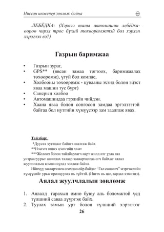 Íèññàí èíæåíåð çºâëºæ áàéíà

   ËÅÁ¨ÄÊÀ: (Õýðâýý òàíû àâòîìàøèí ëåá¸äêà-
ººðºº ÷èðýõ òðîñ á¿õèé òºõººðºìæòýé áîë õýðõýí
õýðýãëýõ âý?)


                  Ãàçðûí áàðèìæàà
•	   Ãàçðûí çóðàã,
•	   GPS** (ÿâñàí çàìàà òîãòîîõ, áàðèìæààëàõ
     òºõººðºìæ), ¿ã¿é áîë êîìïàñ,
•	   Õîëáîîíû òºõººðºìæ - öóâààíû ýõýíä áîëîí ýöýñò
     ÿâàà ìàøèí òóñ á¿ðò)
•	   Ñàíñðûí õîëáîî
•	   Àâòîìàøèíäàà ãýðëèéí ÷èéäýí.
•	   Õààíà ÿâàà áîëîí ñîíãîñîí çàìäàà ýðãýëçýýòýé
     áàéãàà áîë íóòãèéí õ¿ì¿¿ñýýð çàì çààëãàæ ÿâàõ.




    Òàéëáàð:
     *Äóóñàõ õóãàöààã áàéíãà øàëãàæ áàéõ
    **Íýìýëò øèíý öýíýãèéí õàìò
    ***Æîëîî÷ áîëîí òàéëáàðëàã÷ íàðò æèëä íýã óäàà ãàë
óíòðààãóóðûã àøèãëàõ òàëààð çààâàð÷èëãàà ºã÷ áàéõûã àÿëàë
æóóë÷ëàëûí êîìïàíèóäàä çºâëºæ áàéíà.
    Èéíõ¿¿ çààâàð÷ëàãà ºãºõäºº îéð áàéäàã “Ãàë ñºíººã÷” ìýðãýæëèéí
õ¿ì¿¿ñèéã óðüæ îðîëöóóëàõ íü ç¿éòýé. (Èíãýõ íü öàã, çàðäàë õýìíýíý).

        Àÿëàë æóóë÷ëàëûí çºâëºìæ
1.	 Àÿëàëä	 ãàðàõûí ºìíº áóþó àëü áîëîìæòîé ¿åä
    ò¿ëøíèé ñàâàà ä¿¿ðãýæ áàéõ.
2.	 Òóóëàõ çàìûí óðò áîëîí ò¿ëøíèé õýðýãëýýã
                        26
 