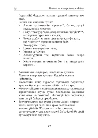 Íèññàí èíæåíåð çºâëºæ áàéíà

    (èäýëòèéã) áîäîëöîí íýìýëò ò¿ëøòýé êàíèñòð àâ÷
    ÿâàõ.
3.	 Áàéíãà àâ÷ ÿâæ áàéõ ç¿éëñ:
    •	 Àíõíû òóñëàìæèéí õýðýãñýë*, áàãàæ, äóãóé
       çàñàõ, íºõºõ õýðýãñýë,
    •	 Ãàë óíòðààãóóð* (ºìíº õýðýãëýæ áàéãààã¿éã)***,
    	 àíõààðëûí ãóðâàëæèí òýìäýã,
    •	 ×óõàë ñýëáýã ýä àíãè, ýðýã øóðãà, ìóôò, ã. ì.,
    	 ãàð ÷èéäýí** çýðãèéí íººöòýé áàéõ,
    •	 Òºìºð óòàñ, Òðîñ,
    •	 Öàõèëãààíû îðîîìîã ëåíò,
    •	 Óíäíû óñ*, Õ¿ðç,
    •	 Õºäºëã¿¿ðèéí òîñ, òîðìîçíû áîëîí ãèäðî
       øèíãýí,
    •	 Õýðýâ îðîñûí àâòîìàøèí áîë 1 ø ïèðäà äèñê
       õýðýãòýé.

•	 Àÿëëûí çàì - ìàðøðóò, øààðäàãäàõ õóãàöàà,
   Õîîëëîõ ãàçàð, öàã õóãàöàà, ªäðèéí àÿëëûí
   ã¿éöýòãýë,
•	 Æîëîî÷èéí íîéð õ¿ðýõýýñ ñýðýìæïýõ çîðèëãîîð
   ÿðèõààñ áóñàä ¿åä æîëîî÷òîé áèòãèé èõ ÿðü,
•	 Æîëîî÷òîé õàìò íýãýí ñýäâýýð èíýýëäýõ òîõèîëäîëä
   çîð÷èã÷èääîî þóíû òóõàé õººðºëäºæ áàéãààãàà
   õýëæ ºãºõ íü çîõèñòîé. Èíãýõã¿é áîë çîð÷èã÷èä
   òàíü ýâã¿é áàéäàëä îðæ áîëíî.
•	 Çîð÷èã÷äûíõîî òàâ òóõûã áîäîæ ìàøèí äîòðîî
   òàìõè òàòàõã¿é áàéõ, ìºí ÿðüæ áàéõäàà áîõü
   çàæëàõã¿é áàéõ Æîëîî÷ íàð ñàéí õîîëëîæ,
   ñîãòóóðóóëàõ óíäàà õýðýãëýõã¿é áàéõ ¸ñòîé áà îðîé
   ýðò àìàð÷ áàéõ õýðýãòýé.


                         27
 