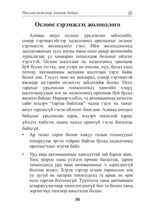 Íèññàí èíæåíåð çºâëºæ áàéíà

      Îñëîîñ ñýðýìæëýõ æîëîîäëîãî
    Àëèâàà àþóë îñëîîñ óðüä÷èëàí çàéëñõèéõ,
ñîíîð ñýðýìæòýéãýýð õºäºëãººíä îðîëöîõûã îñëîîñ
ñýðýìæëýõ æîëîîäëîãî ãýíý. Èéì æîëîîäëîãîíä
äàäëàãàæèõûí òóëä þóíû ºìíº îñîë àâààð æîëîî÷èéí
òóðøëàãààñ ¿ë õàìààðàí òîõèîëäîæ áîëîõûã îéëãîõ
õýðýãòýé. Îñëûí øàëòãààí íü õºäºëãººíä îðîëöîæ
áóé áóñàä ýòãýýä, çàì äýýðõ àí àìüòàí, í¿õ, áóñàä ñààä
òîòãîð, àâòîìàøèíû ìåõàíèê øàëòãààí çýðýã áàéæ
áîëîõ þì. Ãýõäýý ìàø èõ àíõààðàë, ñîíîð ñýðýìæòýé
ÿâñíààð ýäãýýðèéí èõýíõýýñ çàéëñõèéæ áîëíî. Îñîë
ãàðàõûã óðüä÷èëàí òîîöîîëîõîä õàìãèéí õýö¿¿
øàëòãààíóóäûí íýã íü õºäºëãººíä îðîëöîæ áóé áóñàä
æîëîî÷ áàéäàã. ªºðººð õýëáýë, òà àâòîìàøèíàà õè÷íýýí
ñàéí ìýäýð÷ “ãàðòàà áàéëãàæ” ÷àäíà ãýäýã íü òàíûã
àþóë ãàðãàõã¿é ãýñýí îéëãîëò áèø þì. Àëèâàà íºõöºë
áàéäëûã óðüä÷èëàí õàðæ, ìýäýð÷ çîõèñòîé õàðèó
¿éëäýë õèéõýýñ íààíà îñîëä îðîõã¿é ãýñýí áàòàëãàà
áàéõã¿é.
•	 Àð òàëûã õàðàõ áîëîí õàæóó òàëûí òîëüíóóäûã
    òîõèðóóëæ ýðãýí òîéðîí áàéãàà áóñàä õºäºëãººíä
    îðîëöîã÷äûã ìýäýæ áàéõ.
•	 Óðä ÿâàà àâòîìàøèíààñ õàíãàëòòàé çàé áàðüæ ÿâàõ.
   Òîîñ øîðîî òàíû ¿çýãäýõ îð÷èíã áàãàñãàæ, çàðèì
   òîõèîëäîëä óðä ÿâàà àâòîìàøèíûã ÷ õàðàãäàõã¿é
   áîëãîæ ìýäíý. Õýðýâ òýðýýð îãöîì òîðìîçëîõ þì
   óó äóãóé íü õàãàðàõ òîõèîëäîëä òà àðààñ íü îðæ
   îñîë ãàðãàæ áîëçîøã¿é. Ò¿¿í÷ëýí òàíû àâòîìàøèí
   àãààðæóóëàã÷ààð òîíîãëîãäîîã¿é áîë òà áîëîí òàíû
   çîð÷èã÷èä òîîñîîð àìüñãàëàõ áîëíî.
                         30
 
