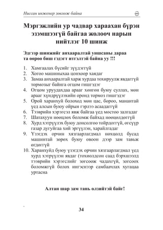 Íèññàí èíæåíåð çºâëºæ áàéíà

Ìýðãýæëèéí óð ÷àäâàð õàðààõàí á¿ðýí
  ýçýìøýýã¿é áàéãàà æîëîî÷ íàðûí
         íèéòëýã 10 øèíæ
Ýäãýýð øèíæèéã àíõààðàëòàé óíøñàíû äàðàà
òà ººðºº áèø ãýäýãò èòãýëòýé áàéíà óó !!!
1.	 Õàìãààëàõ á¿ñèéã ç¿¿äýãã¿é
2.	 Õîãîî ìàøèíûõàà öîíõîîð õàÿäàã
3.	 Çàìàà àíõààðàëòàé õàðæ õóðäàà òîõèðóóëæ ÿâäàãã¿é
    òîðìîçûã áàéíãà îãöîì ãèøãýäýã
4.	 Îãöîì óðóóäàõäàà àðààã õºíãºí áóþó ñóëëàõ, ìºí
    àðààã õ¿íäð¿¿ëýõèéí îðîíä òîðìîç ãèøãýäýã
5.	 Îðîé õàðàíõóé áîëîõîä ìºí öàñ, áîðîî, ìàíàíòàé
    ¿åä àëñûí áóþó îéðûí ãýðëýý àñààäàãã¿é
6.	 Òýýâðèéí õýðýãñýë ÿâæ áàéãàà ¿åä ìîñòîî çàëãàäàã
7.	 Øàòàõóóí íººöëºõ áîëîìæ áàéõàä íººöºëäºãã¿é
8.	 Õóðä õýòð¿¿ëýõ áóþó äîíñîëãîî òîéðäîãã¿é, ºãñ¿¿ð
    ãàçàð äóãóéãàà õèé ýðã¿¿ëýí, õàðàéëãàäàã
9.	 ¯çýãäýõ îð÷èí õÿçãààðëàãäìàë íºõöºëä áóñàä
    ìàøèíòàé çºðºõ áóþó îâîîí äýýð çàì òàâüæ
    ºãäºãã¿é
10.	Õàðàíõóéä áóþó ¿çýãäýõ îð÷èí õÿçãààðëàãäìàë ¿åä
    õóðä õýòð¿¿ëýí ÿâäàã (òîõèîëäñîí ñààä áýðõøýýëä
    òýýâðèéí õýðýãñëèéã çîãñîîæ ÷àäàõã¿é, çîãñîîõ
    áîëîìæã¿é áîëîõ èíãýñíýýð ñàìáàà÷ëàõ õóãàöàà
    óðòàñíà


         Àëòàí øàð çàì òàíü ºëçèéòýé áàéã!


.
                         34
 