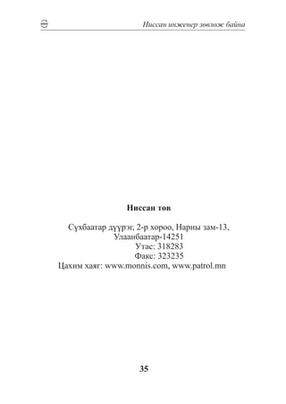 Íèññàí èíæåíåð çºâëºæ áàéíà




                    Íèññàí òºâ

   Ñ¿õáààòàð ä¿¿ðýã, 2-ð õîðîî, Íàðíû çàì-13,
              Óëààíáààòàð-14251
		                  Óòàñ: 318283
		                  Ôàêñ: 323235
 Öàõèì õàÿã: www.monnis.com, www.patrol.mn




                       35
 