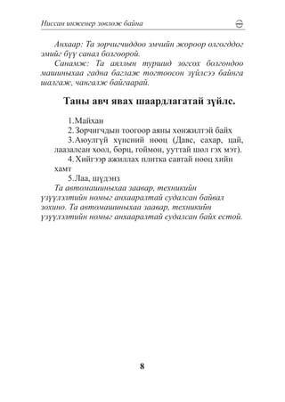 Íèññàí èíæåíåð çºâëºæ áàéíà

   Àíõààð: Òà çîð÷èã÷èääîî ýì÷èéí æîðîîð îëãîãääîã
ýìèéã á¿¿ ñàíàë áîëãîîðîé.
   Ñàíàìæ: Òà àÿëëûí òóðøèä çîãñîõ áîëãîíäîî
ìàøèíûõàà ãàäíà áàãëàæ òîãòîîñîí ç¿éëñýý áàéíãà
øàëãàæ, ÷àíãàëæ áàéãààðàé.

      Òàíû àâ÷ ÿâàõ øààðäëàãàòàé ç¿éëñ.
        1.	 àéõàí
          Ì
        2.	Çîð÷èã÷äûí òîîãîîð àÿíû õºíæèëòýé áàéõ
        3.	 þóëã¿é õ¿íñíèé íººö (Äàâñ, ñàõàð, öàé,
          À
    ëààçàëñàí õîîë, áîðö, ãîéìîí, óóòòàé øºë ãýõ ìýò).
        4.	Õèéãýýð àæèëëàõ ïëèòêà ñàâòàé íººö õèéí
    õàìò
        5.	 àà, ø¿äýíç
          Ë
    Òà àâòîìàøèíûõàà çààâàð, òåõíèêèéí
¿ç¿¿ëýëòèéí íîìûã àíõààðàëòàé ñóäàëñàí áàéâàë
çîõèíî. Òà àâòîìàøèíûõàà çààâàð, òåõíèêèéí
¿ç¿¿ëýëòèéí íîìûã àíõààðàëòàé ñóäàëñàí áàéõ åñòîé.




                          8
 