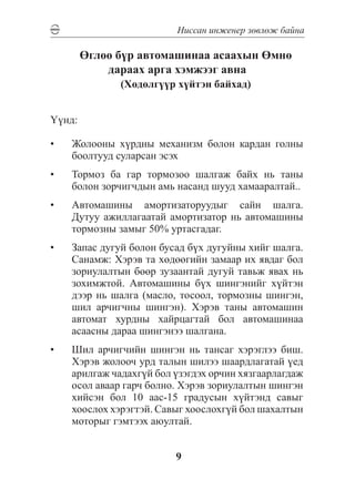Íèññàí èíæåíåð çºâëºæ áàéíà

        ªãëºº á¿ð àâòîìàøèíàà àñààõûí ªìíº
            äàðààõ àðãà õýìæýýã àâíà
               (Õºäºëã¿¿ð õ¿éòýí áàéõàä)


¯¿íä:

•	   Æîëîîíû õ¿ðäíû ìåõàíèçì áîëîí êàðäàí ãîëíû
     áîîëòóóä ñóëàðñàí ýñýõ
•	   Òîðìîç áà ãàð òîðìîçîî øàëãàæ áàéõ íü òàíû
     áîëîí çîð÷èã÷äûí àìü íàñàíä øóóä õàìààðàëòàé..
•	   Àâòîìàøèíû àìîðòèçàòîðóóäûã ñàéí øàëãà.
     Äóòóó àæèëëàãààòàé àìîðòèçàòîð íü àâòîìàøèíû
     òîðìîçíû çàìûã 50% óðòàñãàäàã.
•	   Çàïàñ äóãóé áîëîí áóñàä á¿õ äóãóéíû õèéã øàëãà.
     Ñàíàìæ: Õýðýâ òà õºäººãèéí çàìààð èõ ÿâäàã áîë
     çîðèóëàëòûí áººð çóçààíòàé äóãóé òàâüæ ÿâàõ íü
     çîõèìæòîé. Àâòîìàøèíû á¿õ øèíãýíèéã õ¿éòýí
     äýýð íü øàëãà (ìàñëî, òîñîîë, òîðìîçíû øèíãýí,
     øèë àð÷èã÷íû øèíãýí). Õýðýâ òàíû àâòîìàøèí
     àâòîìàò õóðäíû õàéðöàãòàé áîë àâòîìàøèíàà
     àñààñíû äàðàà øèíãýíýý øàëãàíà.
•	   Øèë àð÷èã÷èéí øèíãýí íü òàíñàã õýðýãëýý áèø.
     Õýðýâ æîëîî÷ óðä òàëûí øèëýý øààðäëàãàòàé ¿åä
     àðèëãàæ ÷àäàõã¿é áîë ¿çýãäýõ îð÷èí õÿçãààðëàãäàæ
     îñîë àâààð ãàð÷ áîëíî. Õýðýâ çîðèóëàëòûí øèíãýí
     õèéñýí áîë 10 ààñ-15 ãðàäóñûí õ¿éòýíä ñàâûã
     õîîñëîõ õýðýãòýé. Ñàâûã õîîñëîõã¿é áîë øàõàëòûí
     ìîòîðûã ãýìòýýõ àþóëòàé.


                          9
 