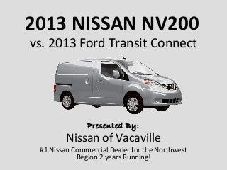 2013 NISSAN NV200
vs. 2013 Ford Transit Connect




               Presented By:
        Nissan of Vacaville
 #1 Nissan Commercial Dealer for the Northwest
            Region 2 years Running!
 