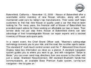 Bakersfield, California – November 12, 2018 - Nissan of Bakersfield offer a
searchable online inventory of new Nissan vehicles, along with well-
maintained used cars by today's top manufacturers. Their sales staff helps
customers to find that new Nissan or quality used a car that they’ve been
looking for. For many years, the financial staff at Nissan of Bakersfield has
provided expert advice for those seeking an affordable car loan or lease. Their
service does not just stop there. Nissan of Bakersfield clients can take
advantage of their knowledgeable Nissan car repair experts and a stocked
inventory of Nissan auto spare parts.
In a recent event, the Chief Brand Officer said, “Maxima’s cutting-edge
technology connects you to your ride, and the road, like no other sports sedan.
The standard 8” multi-touch control screen and the 7” Advanced Drive-Assist
Display keep key information as close as a glance. A standard navigation
system guides you to where you want to go, and with navigation “Swipe to
Meter,” you can even send map directions from one screen to the other with
just a swipe. Standard NissanConnect, SM standard Bluetooth hands-free
communications, an available Bose Premium Audio system, turn-by-turn
navigation—the list goes on.”
 