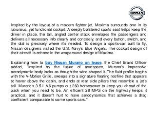 Inspired by the layout of a modern fighter jet, Maxima surrounds one in its
luxurious, yet functional cockpit. A deeply bolstered sports seat helps keep the
driver in place, the tall, angled center stack envelopes the passengers and
delivers all necessary info clearly and concisely, and every button, switch, and
the dial is precisely where it’s needed. To design a sports-car built to fly,
Nissan designers visited the U.S. Navy’s Blue Angels. The cockpit design of
their aircraft is echoed in the wraparound design of Maxima.
Explaining how to buy Nissan Murano on lease, the Chief Brand Officer
added, “Inspired by the future of aerospace, Murano's impressive
aerodynamic body looks as though the wind shaped it. The fluid profile begins
with the V-Motion Grille, sweeps into a signature floating roofline that appears
to hover above the cabin, and ends at rear side pillars that resemble a jet's
tail. Murano's 3.5-L V6 pumps out 260 horsepower to keep you ahead of the
pack when you need to be. An efficient 28 MPG on the highway keeps it
practical, and it doesn't hurt to have aerodynamics that achieves a drag
coefficient comparable to some sports cars.”
 