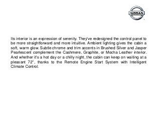 Its interior is an expression of serenity. They've redesigned the control panel to
be more straightforward and more intuitive. Ambient lighting gives the cabin a
soft, warm glow. Subtle chrome and trim accents in Brushed Silver and Jasper
Pearlescent complement the Cashmere, Graphite, or Mocha Leather interior.
And whether it's a hot day or a chilly night, the cabin can keep on waiting at a
pleasant 72°, thanks to the Remote Engine Start System with Intelligent
Climate Control.
 