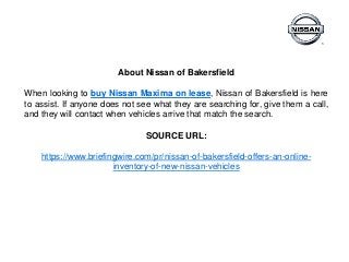 About Nissan of Bakersfield
When looking to buy Nissan Maxima on lease, Nissan of Bakersfield is here
to assist. If anyone does not see what they are searching for, give them a call,
and they will contact when vehicles arrive that match the search.
SOURCE URL:
https://www.briefingwire.com/pr/nissan-of-bakersfield-offers-an-online-
inventory-of-new-nissan-vehicles
 
