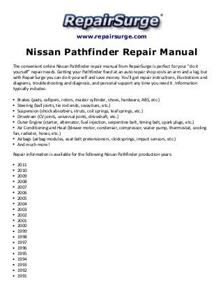 www.repairsurge.com 
Nissan Pathfinder Repair Manual 
The convenient online Nissan Pathfinder repair manual from RepairSurge is perfect for your "do it 
yourself" repair needs. Getting your Pathfinder fixed at an auto repair shop costs an arm and a leg, but 
with RepairSurge you can do it yourself and save money. You'll get repair instructions, illustrations and 
diagrams, troubleshooting and diagnosis, and personal support any time you need it. Information 
typically includes: 
Brakes (pads, callipers, rotors, master cyllinder, shoes, hardware, ABS, etc.) 
Steering (ball joints, tie rod ends, sway bars, etc.) 
Suspension (shock absorbers, struts, coil springs, leaf springs, etc.) 
Drivetrain (CV joints, universal joints, driveshaft, etc.) 
Outer Engine (starter, alternator, fuel injection, serpentine belt, timing belt, spark plugs, etc.) 
Air Conditioning and Heat (blower motor, condenser, compressor, water pump, thermostat, cooling 
fan, radiator, hoses, etc.) 
Airbags (airbag modules, seat belt pretensioners, clocksprings, impact sensors, etc.) 
And much more! 
Repair information is available for the following Nissan Pathfinder production years: 
2011 
2010 
2009 
2008 
2007 
2006 
2005 
2004 
2003 
2002 
2001 
2000 
1999 
1998 
1997 
1996 
1995 
1994 
1993 
1992 
1991 
 