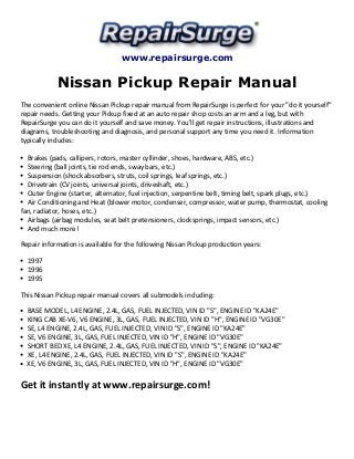 www.repairsurge.com 
Nissan Pickup Repair Manual 
The convenient online Nissan Pickup repair manual from RepairSurge is perfect for your "do it yourself" 
repair needs. Getting your Pickup fixed at an auto repair shop costs an arm and a leg, but with 
RepairSurge you can do it yourself and save money. You'll get repair instructions, illustrations and 
diagrams, troubleshooting and diagnosis, and personal support any time you need it. Information 
typically includes: 
Brakes (pads, callipers, rotors, master cyllinder, shoes, hardware, ABS, etc.) 
Steering (ball joints, tie rod ends, sway bars, etc.) 
Suspension (shock absorbers, struts, coil springs, leaf springs, etc.) 
Drivetrain (CV joints, universal joints, driveshaft, etc.) 
Outer Engine (starter, alternator, fuel injection, serpentine belt, timing belt, spark plugs, etc.) 
Air Conditioning and Heat (blower motor, condenser, compressor, water pump, thermostat, cooling 
fan, radiator, hoses, etc.) 
Airbags (airbag modules, seat belt pretensioners, clocksprings, impact sensors, etc.) 
And much more! 
Repair information is available for the following Nissan Pickup production years: 
1997 
1996 
1995 
This Nissan Pickup repair manual covers all submodels including: 
BASE MODEL, L4 ENGINE, 2.4L, GAS, FUEL INJECTED, VIN ID "S", ENGINE ID "KA24E" 
KING CAB XE-V6, V6 ENGINE, 3L, GAS, FUEL INJECTED, VIN ID "H", ENGINE ID "VG30E" 
SE, L4 ENGINE, 2.4L, GAS, FUEL INJECTED, VIN ID "S", ENGINE ID "KA24E" 
SE, V6 ENGINE, 3L, GAS, FUEL INJECTED, VIN ID "H", ENGINE ID "VG30E" 
SHORT BED XE, L4 ENGINE, 2.4L, GAS, FUEL INJECTED, VIN ID "S", ENGINE ID "KA24E" 
XE, L4 ENGINE, 2.4L, GAS, FUEL INJECTED, VIN ID "S", ENGINE ID "KA24E" 
XE, V6 ENGINE, 3L, GAS, FUEL INJECTED, VIN ID "H", ENGINE ID "VG30E" 
Get it instantly at www.repairsurge.com! 
