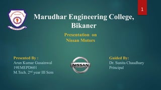 Marudhar Engineering College,
Bikaner
Presentation on
Nissan Motors
Presented By :
Arun Kumar Gusainwal
19EMEPD601
M.Tech. 2nd year III Sem
Guided By:
Dr. Sunita Chaudhary
Principal
1
 