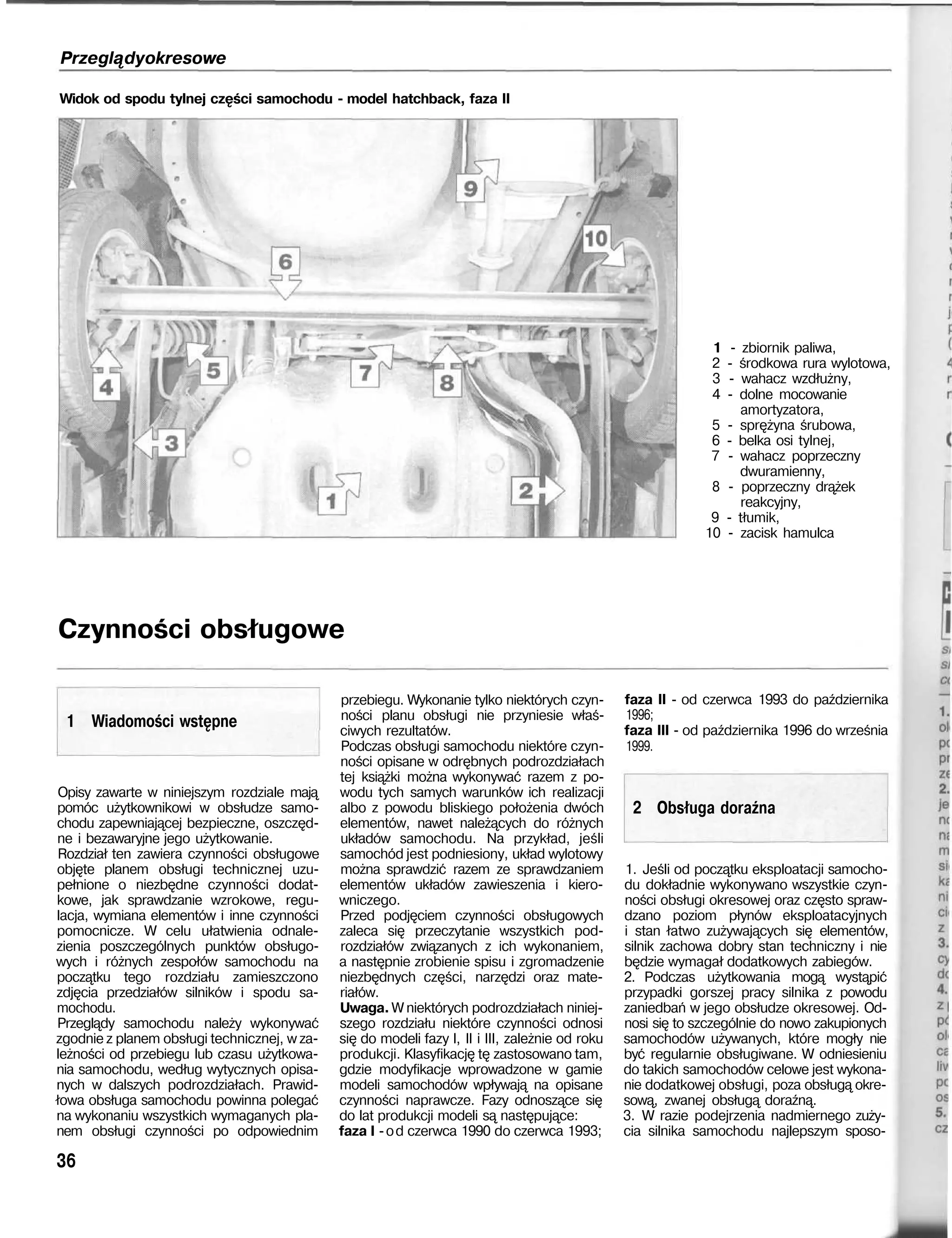 Przeglądyokresowe
Widok od spodu tylnej części samochodu - model hatchback, faza II
1 - zbiornik paliwa,
2 - środkowa rura wylotowa,
3 - wahacz wzdłużny,
4 - dolne mocowanie
amortyzatora,
5 - sprężyna śrubowa,
6 - belka osi tylnej,
7 - wahacz poprzeczny
dwuramienny,
8 - poprzeczny drążek
reakcyjny,
9 - tłumik,
10 - zacisk hamulca
Czynności obsługowe
1 Wiadomości wstępne
Opisy zawarte w niniejszym rozdziale mają
pomóc użytkownikowi w obsłudze samo-
chodu zapewniającej bezpieczne, oszczęd-
ne i bezawaryjne jego użytkowanie.
Rozdział ten zawiera czynności obsługowe
objęte planem obsługi technicznej uzu-
pełnione o niezbędne czynności dodat-
kowe, jak sprawdzanie wzrokowe, regu-
lacja, wymiana elementów i inne czynności
pomocnicze. W celu ułatwienia odnale-
zienia poszczególnych punktów obsługo-
wych i różnych zespołów samochodu na
początku tego rozdziału zamieszczono
zdjęcia przedziałów silników i spodu sa-
mochodu.
Przeglądy samochodu należy wykonywać
zgodnie z planem obsługi technicznej, w za-
leżności od przebiegu lub czasu użytkowa-
nia samochodu, według wytycznych opisa-
nych w dalszych podrozdziałach. Prawid-
łowa obsługa samochodu powinna polegać
na wykonaniu wszystkich wymaganych pla-
nem obsługi czynności po odpowiednim
36
przebiegu. Wykonanie tylko niektórych czyn-
ności planu obsługi nie przyniesie właś-
ciwych rezultatów.
Podczas obsługi samochodu niektóre czyn-
ności opisane w odrębnych podrozdziałach
tej książki można wykonywać razem z po-
wodu tych samych warunków ich realizacji
albo z powodu bliskiego położenia dwóch
elementów, nawet należących do różnych
układów samochodu. Na przykład, jeśli
samochód jest podniesiony, układ wylotowy
można sprawdzić razem ze sprawdzaniem
elementów układów zawieszenia i kiero-
wniczego.
Przed podjęciem czynności obsługowych
zaleca się przeczytanie wszystkich pod-
rozdziałów związanych z ich wykonaniem,
a następnie zrobienie spisu i zgromadzenie
niezbędnych części, narzędzi oraz mate-
riałów.
Uwaga. W niektórych podrozdziałach niniej-
szego rozdziału niektóre czynności odnosi
się do modeli fazy I, II i III, zależnie od roku
produkcji. Klasyfikację tę zastosowano tam,
gdzie modyfikacje wprowadzone w gamie
modeli samochodów wpływają na opisane
czynności naprawcze. Fazy odnoszące się
do lat produkcji modeli są następujące:
faza I -od czerwca 1990 do czerwca 1993;
faza II - od czerwca 1993 do października
1996;
faza III - od października 1996 do września
1999.
2 Obsługa doraźna
1. Jeśli od początku eksploatacji samocho-
du dokładnie wykonywano wszystkie czyn-
ności obsługi okresowej oraz często spraw-
dzano poziom płynów eksploatacyjnych
i stan łatwo zużywających się elementów,
silnik zachowa dobry stan techniczny i nie
będzie wymagał dodatkowych zabiegów.
2. Podczas użytkowania mogą wystąpić
przypadki gorszej pracy silnika z powodu
zaniedbań w jego obsłudze okresowej. Od-
nosi się to szczególnie do nowo zakupionych
samochodów używanych, które mogły nie
być regularnie obsługiwane. W odniesieniu
do takich samochodów celowe jest wykona-
nie dodatkowej obsługi, poza obsługą okre-
sową, zwanej obsługą doraźną.
3. W razie podejrzenia nadmiernego zuży-
cia silnika samochodu najlepszym sposo-
 