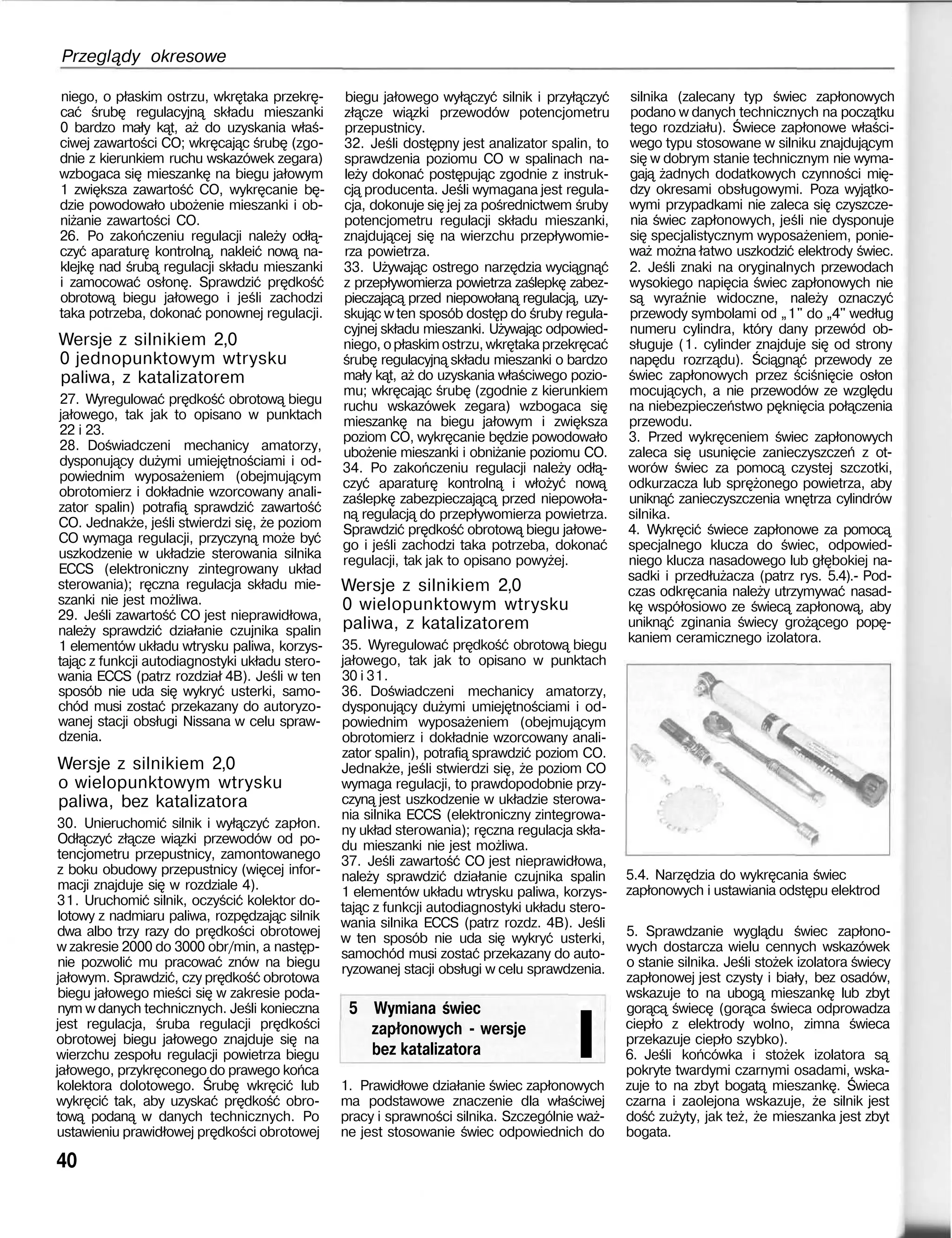 Przeglądy okresowe
niego, o płaskim ostrzu, wkrętaka przekrę-
cać śrubę regulacyjną składu mieszanki
0 bardzo mały kąt, aż do uzyskania właś-
ciwej zawartości CO; wkręcając śrubę (zgo-
dnie z kierunkiem ruchu wskazówek zegara)
wzbogaca się mieszankę na biegu jałowym
1 zwiększa zawartość CO, wykręcanie bę-
dzie powodowało ubożenie mieszanki i ob-
niżanie zawartości CO.
26. Po zakończeniu regulacji należy odłą-
czyć aparaturę kontrolną, nakleić nową na-
klejkę nad śrubą regulacji składu mieszanki
i zamocować osłonę. Sprawdzić prędkość
obrotową biegu jałowego i jeśli zachodzi
taka potrzeba, dokonać ponownej regulacji.
Wersje z silnikiem 2,0
0 jednopunktowym wtrysku
paliwa, z katalizatorem
27. Wyregulować prędkość obrotową biegu
jałowego, tak jak to opisano w punktach
22 i 23.
28. Doświadczeni mechanicy amatorzy,
dysponujący dużymi umiejętnościami i od-
powiednim wyposażeniem (obejmującym
obrotomierz i dokładnie wzorcowany anali-
zator spalin) potrafią sprawdzić zawartość
CO. Jednakże, jeśli stwierdzi się, że poziom
CO wymaga regulacji, przyczyną może być
uszkodzenie w układzie sterowania silnika
ECCS (elektroniczny zintegrowany układ
sterowania); ręczna regulacja składu mie-
szanki nie jest możliwa.
29. Jeśli zawartość CO jest nieprawidłowa,
należy sprawdzić działanie czujnika spalin
1 elementów układu wtrysku paliwa, korzys-
tając z funkcji autodiagnostyki układu stero-
wania ECCS (patrz rozdział 4B). Jeśli w ten
sposób nie uda się wykryć usterki, samo-
chód musi zostać przekazany do autoryzo-
wanej stacji obsługi Nissana w celu spraw-
dzenia.
Wersje z silnikiem 2,0
o wielopunktowym wtrysku
paliwa, bez katalizatora
30. Unieruchomić silnik i wyłączyć zapłon.
Odłączyć złącze wiązki przewodów od po-
tencjometru przepustnicy, zamontowanego
z boku obudowy przepustnicy (więcej infor-
macji znajduje się w rozdziale 4).
31. Uruchomić silnik, oczyścić kolektor do-
lotowy z nadmiaru paliwa, rozpędzając silnik
dwa albo trzy razy do prędkości obrotowej
w zakresie 2000 do 3000 obr/min, a następ-
nie pozwolić mu pracować znów na biegu
jałowym. Sprawdzić, czy prędkość obrotowa
biegu jałowego mieści się w zakresie poda-
nym w danych technicznych. Jeśli konieczna
jest regulacja, śruba regulacji prędkości
obrotowej biegu jałowego znajduje się na
wierzchu zespołu regulacji powietrza biegu
jałowego, przykręconego do prawego końca
kolektora dolotowego. Śrubę wkręcić lub
wykręcić tak, aby uzyskać prędkość obro-
tową podaną w danych technicznych. Po
ustawieniu prawidłowej prędkości obrotowej
40
biegu jałowego wyłączyć silnik i przyłączyć
złącze wiązki przewodów potencjometru
przepustnicy.
32. Jeśli dostępny jest analizator spalin, to
sprawdzenia poziomu CO w spalinach na-
leży dokonać postępując zgodnie z instruk-
cją producenta. Jeśli wymagana jest regula-
cja, dokonuje się jej za pośrednictwem śruby
potencjometru regulacji składu mieszanki,
znajdującej się na wierzchu przepływomie-
rza powietrza.
33. Używając ostrego narzędzia wyciągnąć
z przepływomierza powietrza zaślepkę zabez-
pieczającą przed niepowołaną regulacją, uzy-
skując wten sposób dostęp do śruby regula-
cyjnej składu mieszanki. Używając odpowied-
niego, opłaskim ostrzu, wkrętaka przekręcać
śrubę regulacyjną składu mieszanki o bardzo
mały kąt, aż do uzyskania właściwego pozio-
mu; wkręcając śrubę (zgodnie z kierunkiem
ruchu wskazówek zegara) wzbogaca się
mieszankę na biegu jałowym i zwiększa
poziom CO, wykręcanie będzie powodowało
ubożenie mieszanki i obniżanie poziomu CO.
34. Po zakończeniu regulacji należy odłą-
czyć aparaturę kontrolną i włożyć nową
zaślepkę zabezpieczającą przed niepowoła-
ną regulacją do przepływomierza powietrza.
Sprawdzić prędkość obrotową biegu jałowe-
go i jeśli zachodzi taka potrzeba, dokonać
regulacji, tak jak to opisano powyżej.
Wersje z silnikiem 2,0
0 wielopunktowym wtrysku
paliwa, z katalizatorem
35. Wyregulować prędkość obrotową biegu
jałowego, tak jak to opisano w punktach
30 i 31.
36. Doświadczeni mechanicy amatorzy,
dysponujący dużymi umiejętnościami i od-
powiednim wyposażeniem (obejmującym
obrotomierz i dokładnie wzorcowany anali-
zator spalin), potrafią sprawdzić poziom CO.
Jednakże, jeśli stwierdzi się, że poziom CO
wymaga regulacji, to prawdopodobnie przy-
czyną jest uszkodzenie w układzie sterowa-
nia silnika ECCS (elektroniczny zintegrowa-
ny układ sterowania); ręczna regulacja skła-
du mieszanki nie jest możliwa.
37. Jeśli zawartość CO jest nieprawidłowa,
należy sprawdzić działanie czujnika spalin
1 elementów układu wtrysku paliwa, korzys-
tając z funkcji autodiagnostyki układu stero-
wania silnika ECCS (patrz rozdz. 4B). Jeśli
w ten sposób nie uda się wykryć usterki,
samochód musi zostać przekazany do auto-
ryzowanej stacji obsługi w celu sprawdzenia.
5 Wymiana świec
zapłonowych - wersje
bez katalizatora I
silnika (zalecany typ świec zapłonowych
podano w danych technicznych na początku
tego rozdziału). Świece zapłonowe właści-
wego typu stosowane w silniku znajdującym
się w dobrym stanie technicznym nie wyma-
gają żadnych dodatkowych czynności mię-
dzy okresami obsługowymi. Poza wyjątko-
wymi przypadkami nie zaleca się czyszcze-
nia świec zapłonowych, jeśli nie dysponuje
się specjalistycznym wyposażeniem, ponie-
waż można łatwo uszkodzić elektrody świec.
2. Jeśli znaki na oryginalnych przewodach
wysokiego napięcia świec zapłonowych nie
są wyraźnie widoczne, należy oznaczyć
przewody symbolami od „1" do „4" według
numeru cylindra, który dany przewód ob-
sługuje (1. cylinder znajduje się od strony
napędu rozrządu). Ściągnąć przewody ze
świec zapłonowych przez ściśnięcie osłon
mocujących, a nie przewodów ze względu
na niebezpieczeństwo pęknięcia połączenia
przewodu.
3. Przed wykręceniem świec zapłonowych
zaleca się usunięcie zanieczyszczeń z ot-
worów świec za pomocą czystej szczotki,
odkurzacza lub sprężonego powietrza, aby
uniknąć zanieczyszczenia wnętrza cylindrów
silnika.
4. Wykręcić świece zapłonowe za pomocą
specjalnego klucza do świec, odpowied-
niego klucza nasadowego lub głębokiej na-
sadki i przedłużacza (patrz rys. 5.4).- Pod-
czas odkręcania należy utrzymywać nasad-
kę współosiowo ze świecą zapłonową, aby
uniknąć zginania świecy grożącego popę-
kaniem ceramicznego izolatora.
1. Prawidłowe działanie świec zapłonowych
ma podstawowe znaczenie dla właściwej
pracy i sprawności silnika. Szczególnie waż-
ne jest stosowanie świec odpowiednich do
5.4. Narzędzia do wykręcania świec
zapłonowych i ustawiania odstępu elektrod
5. Sprawdzanie wyglądu świec zapłono-
wych dostarcza wielu cennych wskazówek
o stanie silnika. Jeśli stożek izolatora świecy
zapłonowej jest czysty i biały, bez osadów,
wskazuje to na ubogą mieszankę lub zbyt
gorącą świecę (gorąca świeca odprowadza
ciepło z elektrody wolno, zimna świeca
przekazuje ciepło szybko).
6. Jeśli końcówka i stożek izolatora są
pokryte twardymi czarnymi osadami, wska-
zuje to na zbyt bogatą mieszankę. Świeca
czarna i zaolejona wskazuje, że silnik jest
dość zużyty, jak też, że mieszanka jest zbyt
bogata.
 