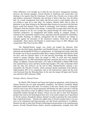 These differences were brought up in both the top and lower management meetings,
however, the German managers viewed Chrysler as inefficient and viewed their own
ideology to be superior than the Americans. To add to this, Chrysler was in heavy debt
and needed a turnaround. Ultimately, this led them to believe that they were the better
half. As a result, management from either side did not want to work together and were
not willing to open up to each other. For instance, Daimler didn't want to share its
platforms or any ideas relating to the Mercedes-Benz because its executives felt that their
buyers would feel cheated if they shared its technology with Chrysler's outdated one.
Ultimately, from the outlooks of the merger, it seemed like an empty shell where the only
benefits seemed to be the cost savings they gained through the initial merger. From
Chrysler's perspective, its management had trouble turning its company around, it
released its new automobile models too late, especially when the demand for automobiles
was actually declining. In addition, management did not implement any change in
strategies against the downturn of the automotive markets, which hurt the merger
considerably. These factors led Chrysler to sustain heavy losses in 2001 (Mergers and
Acquisitions: Why They Can Fail, 2009).

        The DaimlerChrysler merger was clearly not headed the direction. Kirk
Kerkorian, the third largest shareholder sued DaimlerChrysler over Schrempp's previous
statement and demanded $9 billion in compensation. As Schrempp previously stated that
the merger was in fact an acquisition rather than a merger, Kerkorian stated that he would
not have sold his Chrysler shares if he had previous knowledge that Daimler-Benz
wanted to acquire Chrysler. Since the merger in 1998, its stock price had dropped
approximately 63% by 2003 and Daimler had paid a premium that was too costly for the
merger. In addition, Chrysler had made a 33% stake in Mitsubishi in March 2000 which
also sustained heavy losses and three months later bought a 10% stake in Hyundai which
took the same toll. However, by the end of 2003, DaimlerChrysler released a new
automobile, the Chrysler Crossfire, which contained shared components from Daimler.
Approximately 40% of its components such as the transmission, engine and the axles
were borrowed from the Mercedes-Benz. In the end, the merger fell apart and Chrysler
was sold off in 2007 (Jamieson, 2009).

Strategic Alliance: Renault-Nissan

         By March 1999, Renault and Nissan had signed an agreement, which formed an
alliance between the two giant automobile companies. The alliance essentially helped
both parties benefit from each other. For instance, at this time, Nissan was in a desperate
need for cash to pay off its interest payments and Renault was able to provide it with the
necessary cash reserves it had. In addition, Nissan was able to enter the European and US
automobile markets through the alliance. Nissan was also able to learn from Renault's
product lines such as the technological know-how in the small compact cars it specialized
in. On the contrary, through the alliance, Renault was able to penetrate the Asian markets
that it lacked previously. Renault also added some of Nissan's product lines to its own
such as the commercial and large passenger cars that Nissan specialized in. In addition,
Renault was able to learn from Nissan's technological advancements in the manufacturing
process. Overall, Renault-Nissan alliance showed complementary strengths from both
 